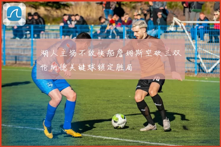 湖人主场不敌快船詹姆斯空砍三双伦纳德关键球锁定胜局