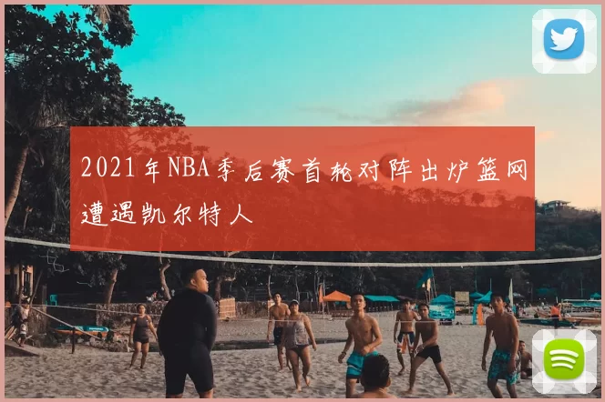 2021年NBA季后赛首轮对阵出炉篮网遭遇凯尔特人