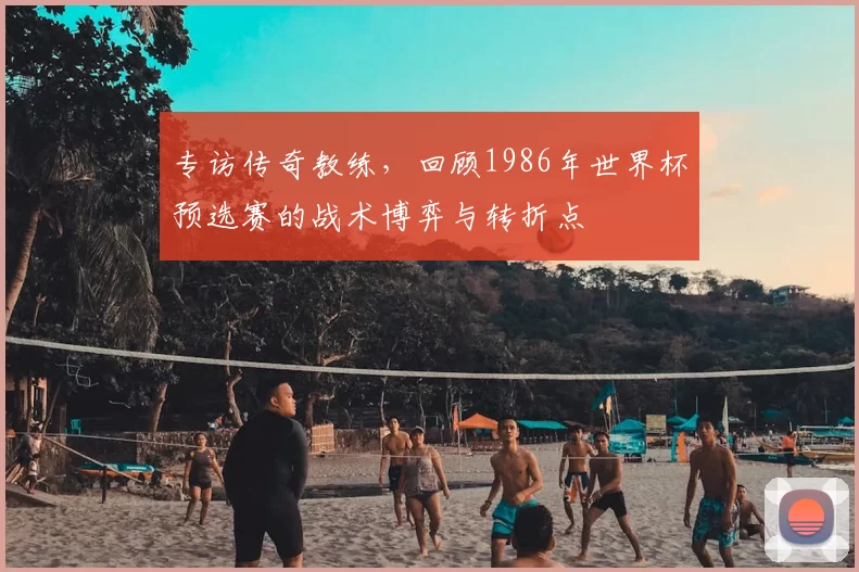 专访传奇教练，回顾1986年世界杯预选赛的战术博弈与转折点