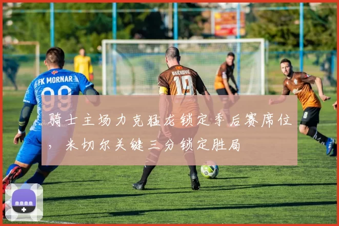 骑士主场力克猛龙锁定季后赛席位,米切尔关键三分锁定胜局