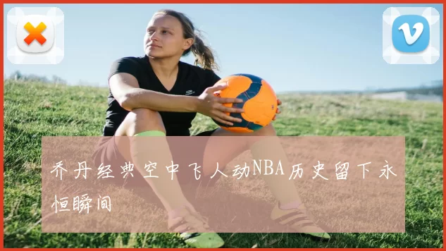 乔丹经典空中飞人动NBA历史留下永恒瞬间