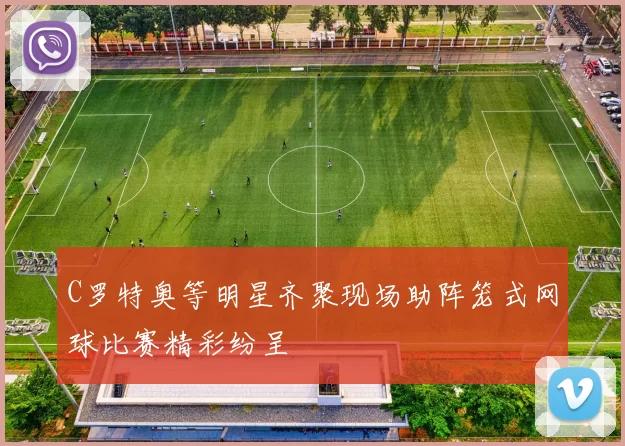 C罗特奥等明星齐聚现场助阵笼式网球比赛精彩纷呈