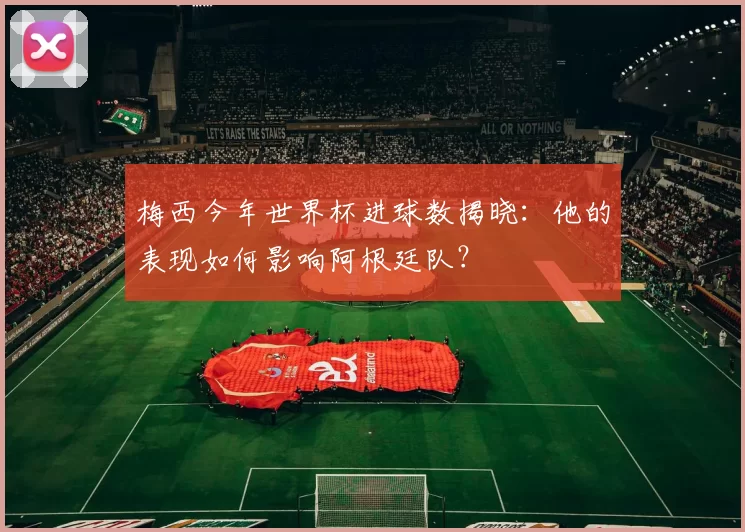 梅西今年世界杯进球数揭晓:他的表现如何影响阿根廷队?