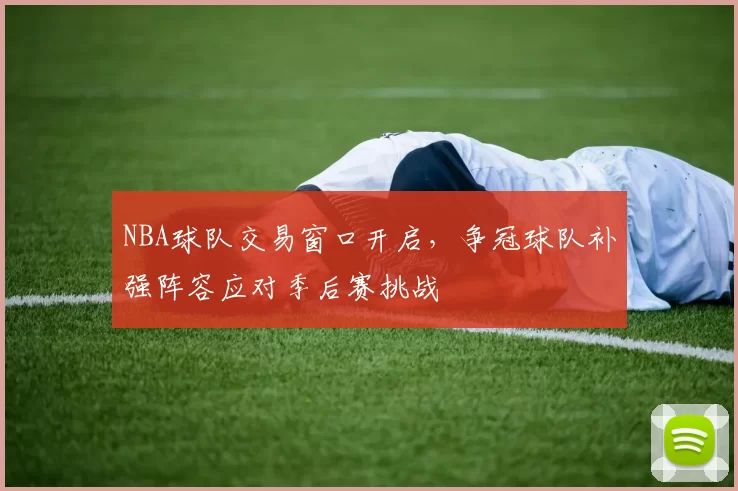 NBA球队交易窗口开启，争冠球队补强阵容应对季后赛挑战
