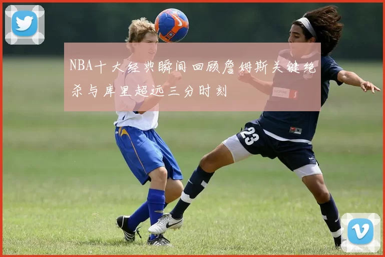 NBA十大经典瞬间回顾詹姆斯关键绝杀与库里超远三分时刻