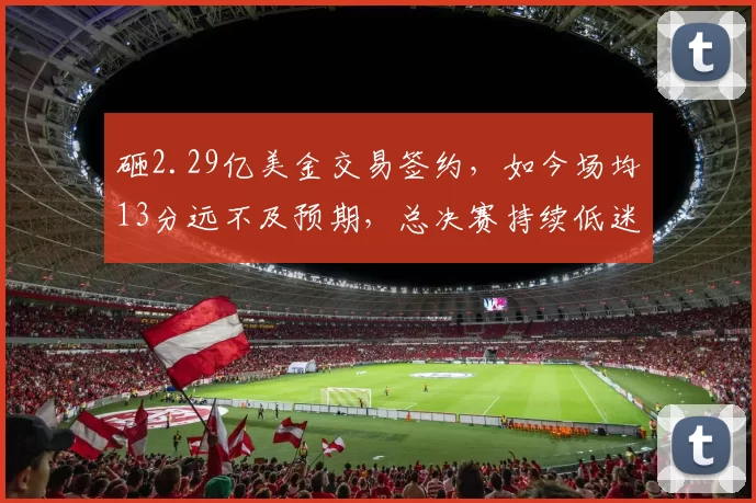 砸2.29亿美金交易签约,如今场均13分远不及预期,总决赛持续低迷