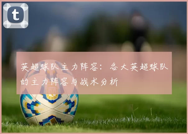 英超球队主力阵容:各大英超球队的主力阵容与战术分析