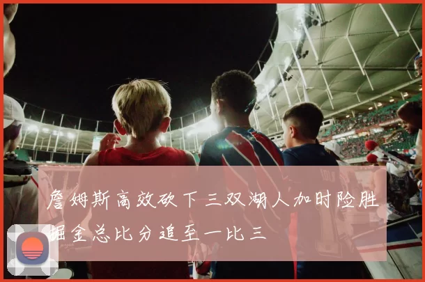 詹姆斯高效砍下三双湖人加时险胜掘金总比分追至一比三