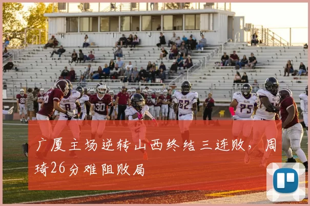 广厦主场逆转山西终结三连败，周琦26分难阻败局