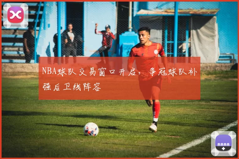 NBA球队交易窗口开启，争冠球队补强后卫线阵容