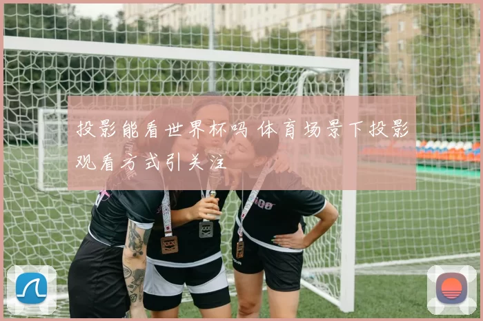 投影能看世界杯吗 体育场景下投影观看方式引关注