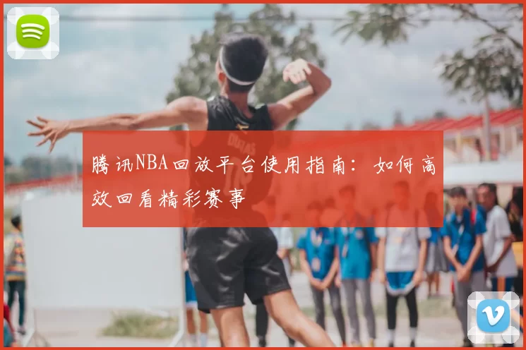 腾讯NBA回放平台使用指南：如何高效回看精彩赛事
