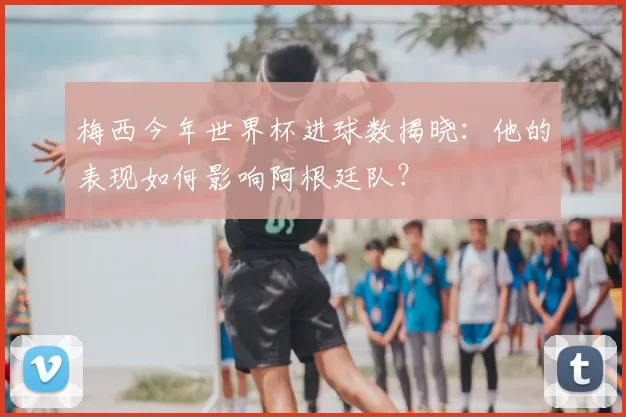 梅西今年世界杯进球数揭晓:他的表现如何影响阿根廷队?