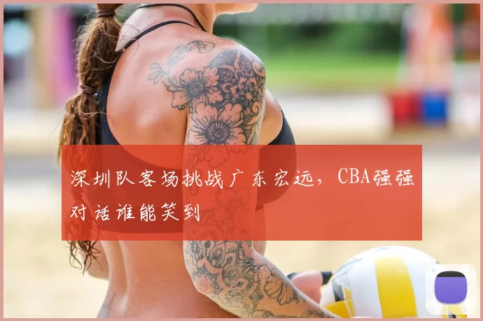 深圳队客场挑战广东宏远，CBA强强对话谁能笑到