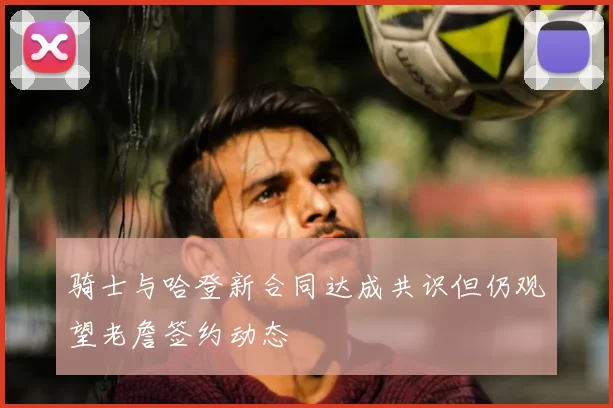 骑士与哈登新合同达成共识但仍观望老詹签约动态