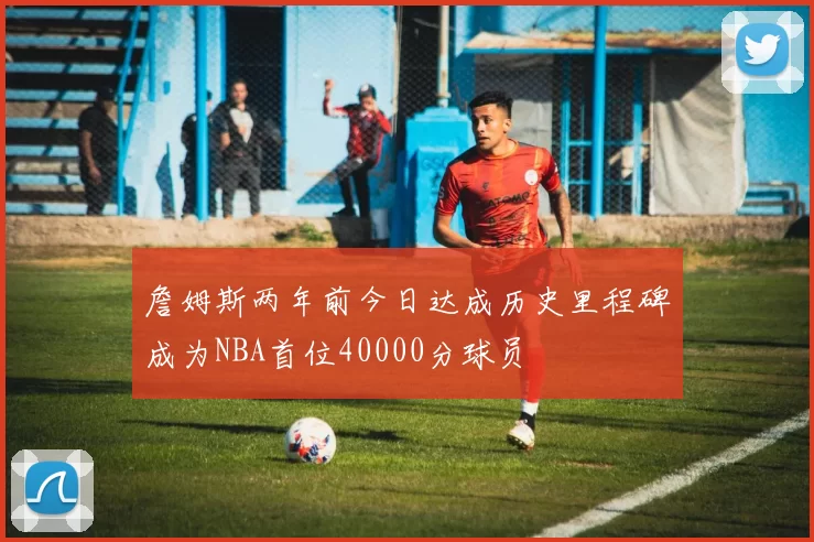 詹姆斯两年前今日达成历史里程碑成为NBA首位40000分球员
