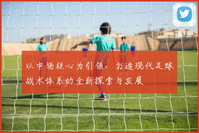 以中场核心为引领，打造现代足球战术体系的全新探索与发展