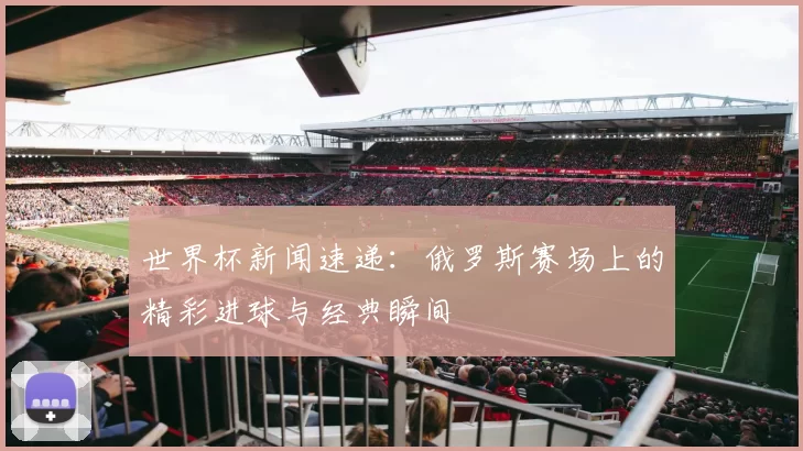 世界杯新闻速递：俄罗斯赛场上的精彩进球与经典瞬间