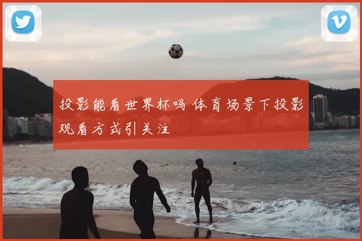 投影能看世界杯吗 体育场景下投影观看方式引关注