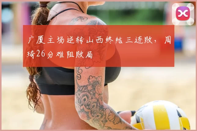 广厦主场逆转山西终结三连败，周琦26分难阻败局