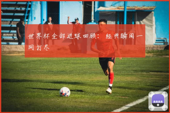世界杯全部进球回顾:经典瞬间一网打尽