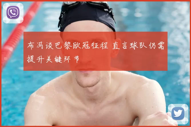 布冯谈巴黎欧冠征程 直言球队仍需提升关键环节