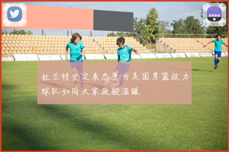 杜兰特坚定表态愿为美国男篮效力球队如同大家庭般温暖
