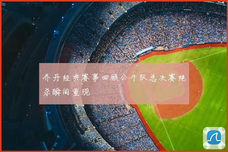 乔丹经典赛事回顾公牛队总决赛绝杀瞬间重现