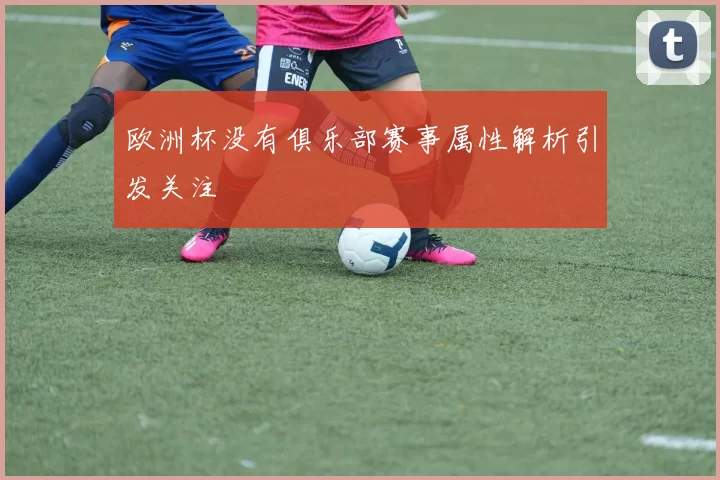 欧洲杯没有俱乐部赛事属性解析引发关注