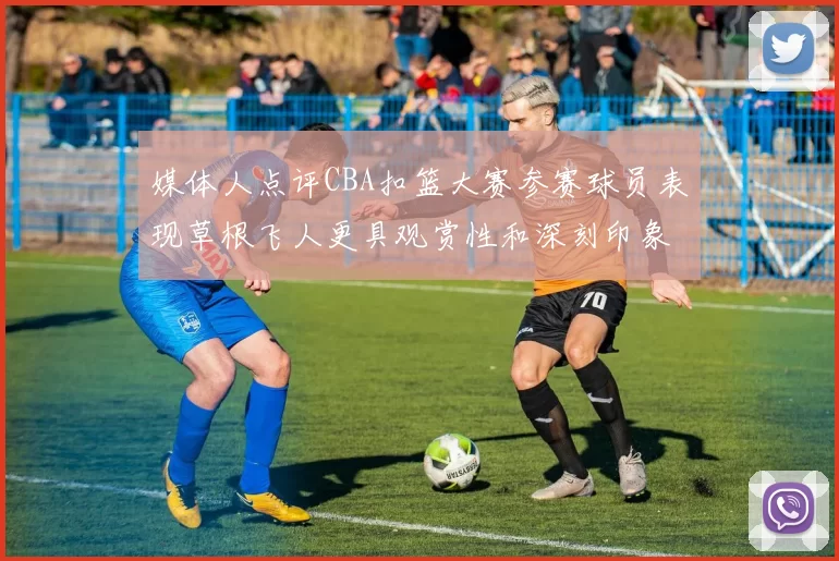 媒体人点评CBA扣篮大赛参赛球员表现草根飞人更具观赏性和深刻印象