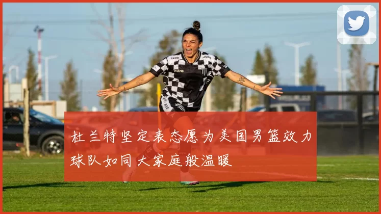 杜兰特坚定表态愿为美国男篮效力球队如同大家庭般温暖