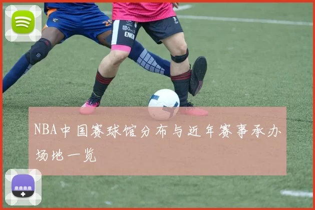 NBA中国赛球馆分布与近年赛事承办场地一览
