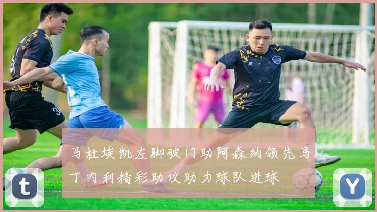 马杜埃凯左脚破门助阿森纳领先马丁内利精彩助攻助力球队进球