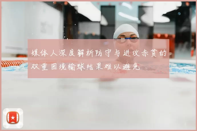 媒体人深度解析防守与进攻赤贫的双重困境输球结果难以避免