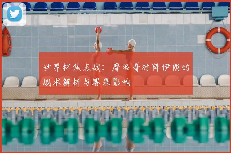 世界杯焦点战:摩洛哥对阵伊朗的战术解析与赛果影响