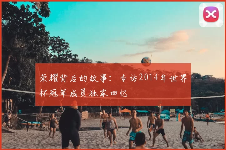 荣耀背后的故事:专访2014年世界杯冠军成员独家回忆