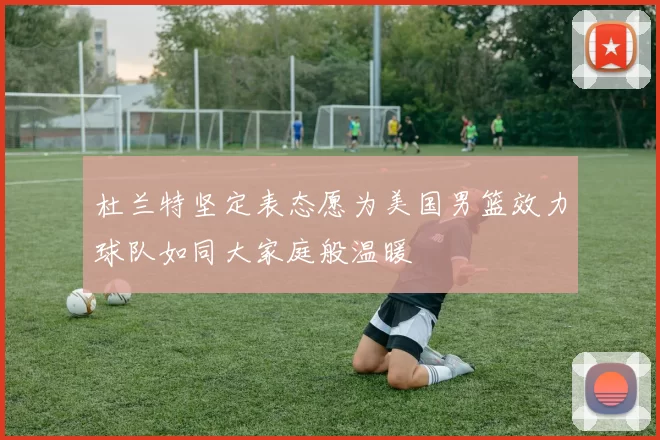杜兰特坚定表态愿为美国男篮效力球队如同大家庭般温暖