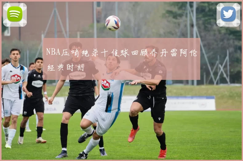NBA压哨绝杀十佳球回顾乔丹雷阿伦经典时刻