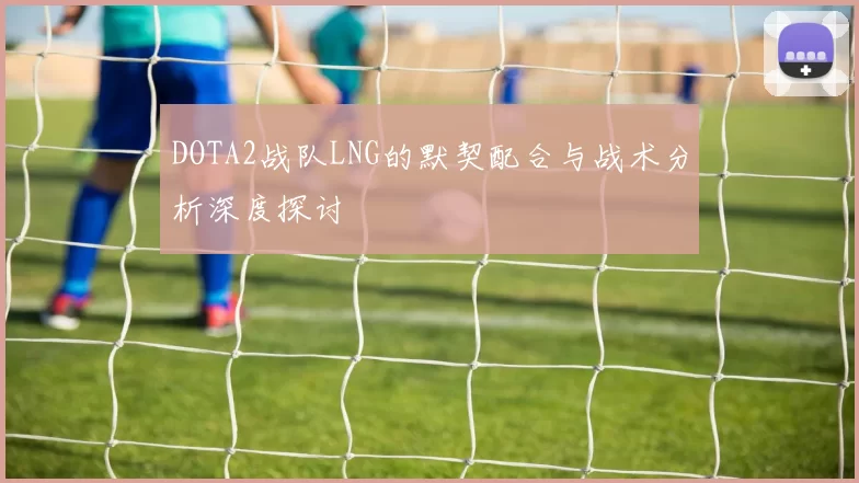 DOTA2战队LNG的默契配合与战术分析深度探讨