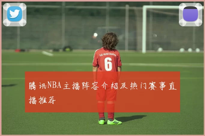 腾讯NBA主播阵容介绍及热门赛事直播推荐