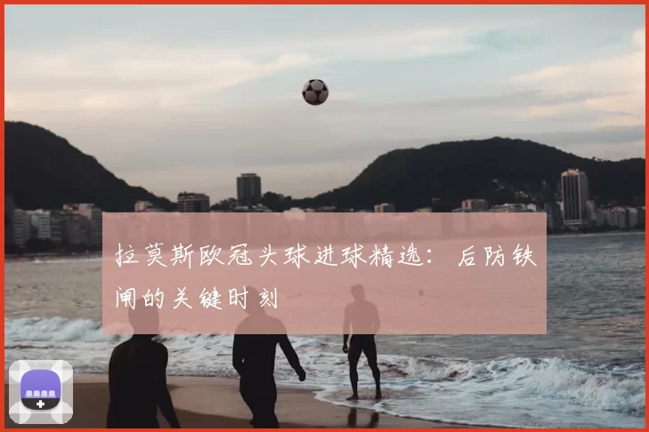 拉莫斯欧冠头球进球精选：后防铁闸的关键时刻