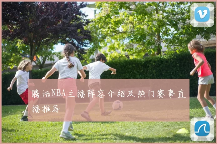 腾讯NBA主播阵容介绍及热门赛事直播推荐