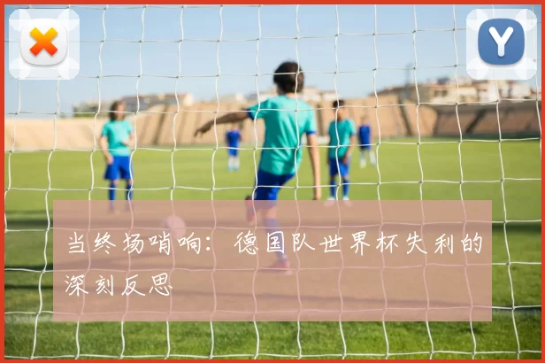当终场哨响:德国队世界杯失利的深刻反思