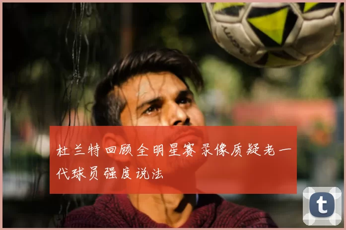 杜兰特回顾全明星赛录像质疑老一代球员强度说法