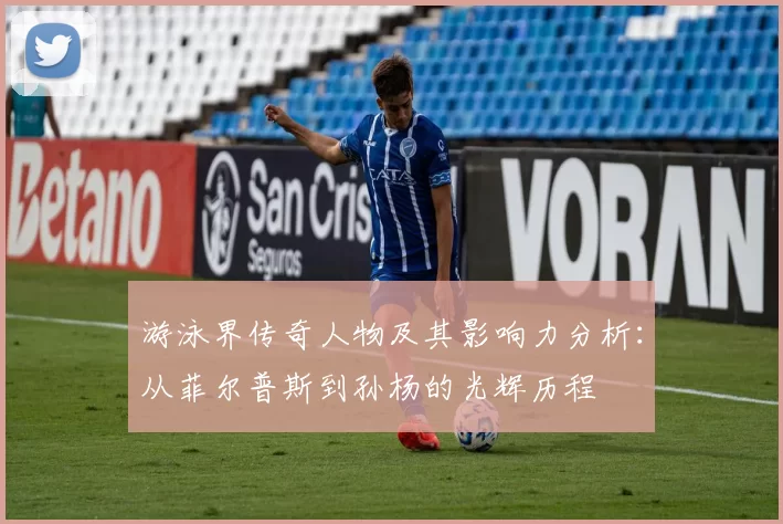 游泳界传奇人物及其影响力分析：从菲尔普斯到孙杨的光辉历程