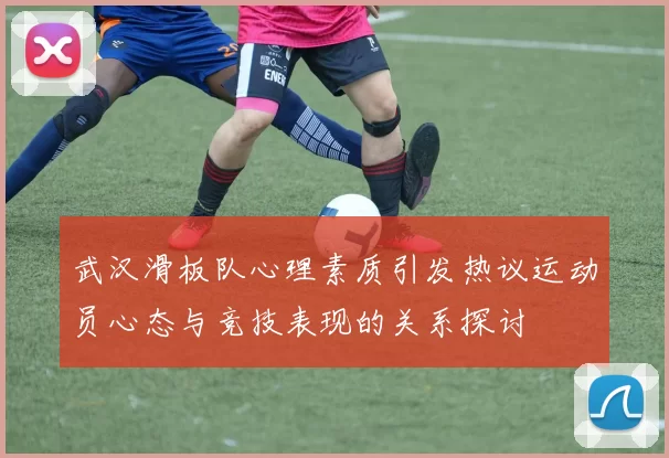 武汉滑板队心理素质引发热议运动员心态与竞技表现的关系探讨