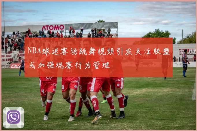 NBA球迷赛场跳舞视频引发关注联盟或加强观赛行为管理