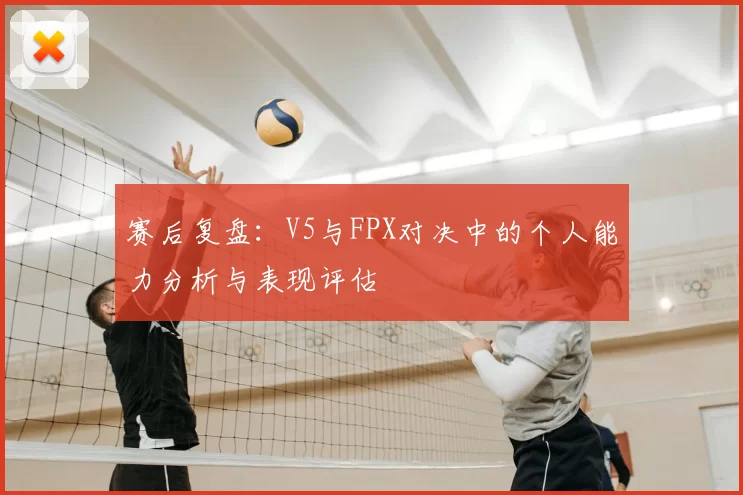 赛后复盘：V5与FPX对决中的个人能力分析与表现评估