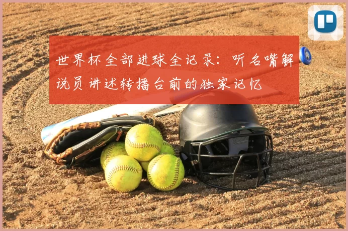 世界杯全部进球全记录:听名嘴解说员讲述转播台前的独家记忆