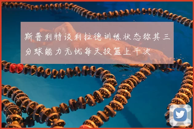 斯普利特谈利拉德训练状态称其三分球能力无忧每天投篮上千次